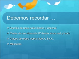 Debemos recordar …
Cambio de base entre binario y decimal.
Partes de una dirección IP (hasta ahora red y host).
Clases de redes: sobre todo A, B y C.
Máscaras.
 