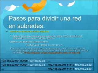 Pasos para dividir una red
en subredes.
Calcular las direcciones de las máquinas.
Realizar todas las combinaciones posibles posibles con los bits del host
eliminando las que tienen todo 0s y todo 1s.
Cogemos por ejemplo la primera red, la
192.168.22.001 00000 192.168.22.32
Ahora para sacar todas las direcciones de máquinas, pues hacemos todas las
combinaciones posibles de los bits del host, es decir, los últimos 5 bits.En total
serían25-2=30 las máquinas o hosts que podríamos tener en esta red:
 