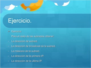 Ejercicio.
Ejercicio:
Para el resto de las subredes obtener:
- La dirección de subred.
- La dirección de broadcast de la subred.
- La máscara de la subred.
- La dirección de la primera IP.
- La dirección de la última IP.
 
