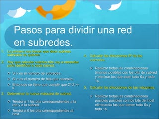 Pasos para dividir una red
en subredes.
1. Lo primero nos tienen que decir cuántas
subredes se quieren.
2. Hay que calcular cuántos bits voy a necesitar
para identificar a cada subred.
Si k es el número de subredes.
Si n es el número de bits que necesito.
Entonces se tiene que cumplir que 2n-2 >=
k
3. Determinar la nueva máscara de subred.
Tendrá a 1 los bits correspondientes a la
red y a la subred.
Tendrá a 0 los bits correspondientes al
host.
4. Calcular las direcciones IP de las
subredes.
Realizar todas las combinaciones
binarias posibles con los bits de subred
y eliminar los que sean todo 0s y todo
1s.
5. Calcular las direcciones de las máquinas.
Realizar todas las combinaciones
posibles posibles con los bits del host
eliminando las que tienen todo 0s y
todo 1s.
 