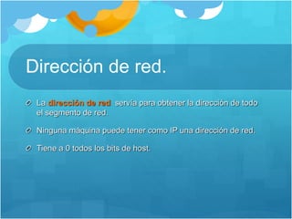 Dirección de red.
La dirección de red servía para obtener la dirección de todo
el segmento de red.
Ninguna máquina puede tener como IP una dirección de red.
Tiene a 0 todos los bits de host.
 