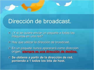 Dirección de broadcast.
¿Y si se quiere enviar un paquete a todas las
máquinas en una red?
Hay que utilizar la dirección de broadcast.
En un paquete nunca aparecerá como dirección
origen, siempre es una dirección de destino.
Se obtiene a partir de la dirección de red,
poniendo a 1 todos los bits de host.
 