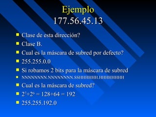 Ejemplo 177.56.45.13 Clase de esta dirección?  Clase B. Cual es la máscara de subred por defecto? 255.255.0.0 Si robamos 2 bits para la máscara de subred NNNNNNNN.NNNNNNNN.SSHHHHHH.HHHHHHHH Cual es la máscara de subred?  2 7 +2 6  = 128+64 = 192 255.255.192.0 