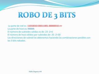 La parte de red es: 11010010.00011001.00000010.rrr
La parte de host es: hhhhh
El número de subredes válidas es de: 23 -2=6
El número de host válidos por subredes de: 25 -2=30
Las direcciones de subred las obtenemos haciendo las combinaciones posibles con
los 3 bits robados.




                    Pablo Dapena nº8
 