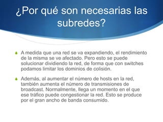 ¿Por qué son necesarias las
        subredes?

S A medida que una red se va expandiendo, el rendimiento
  de la misma se ve afectado. Pero esto se puede
  solucionar dividiendo la red, de forma que con switches
  podamos limitar los dominios de colisión.
S Además, al aumentar el número de hosts en la red,
  también aumenta el número de transmisiones de
  broadcast. Normalmente, llega un momento en el que
  ese tráfico puede congestionar la red. Esto se produce
  por el gran ancho de banda consumido.
 