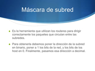Máscara de subred


S Es la herramienta que utilizan los routeres para dirigir
  correctamente los paquetes que circulan entre las
  subredes.

S Para obtenerla debemos poner la dirección de la subred
  en binario, poner a 1 los bits de la red, y los bits de los
  host en 0. Finalmente, pasamos esa dirección a decimal.
 