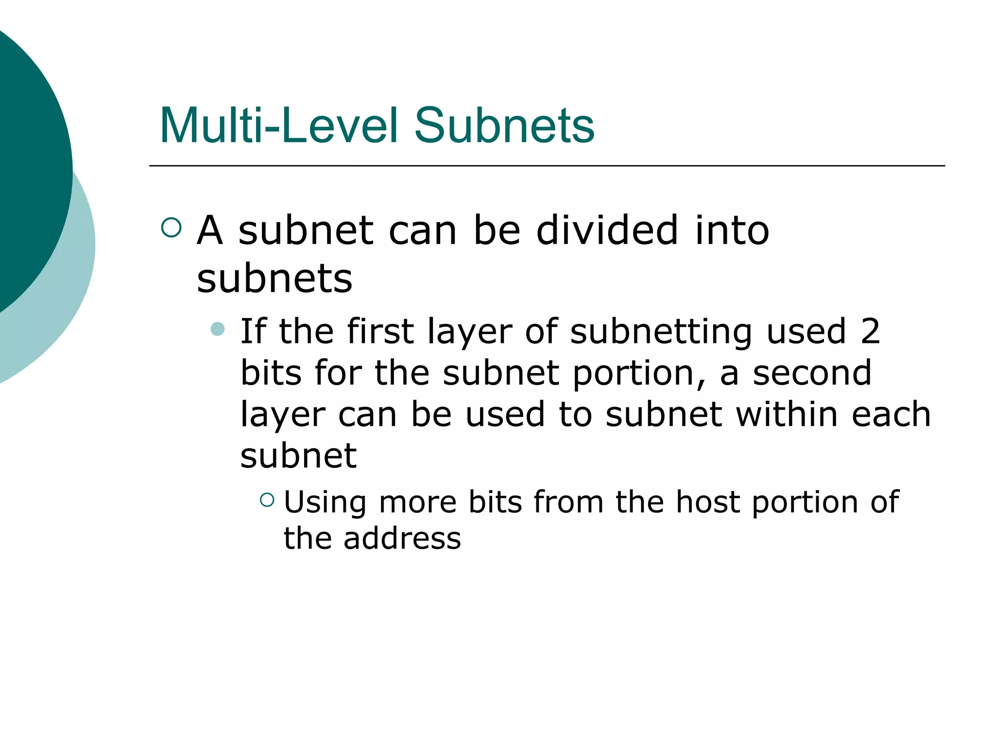 Multi-Level Subnets
   A subnet can be divided into
    subnets
       If the first layer of subnetting used 2
        bits for the subnet portion, a second
        layer can be used to subnet within each
        subnet
            Using more bits from the host portion of
             the address
 