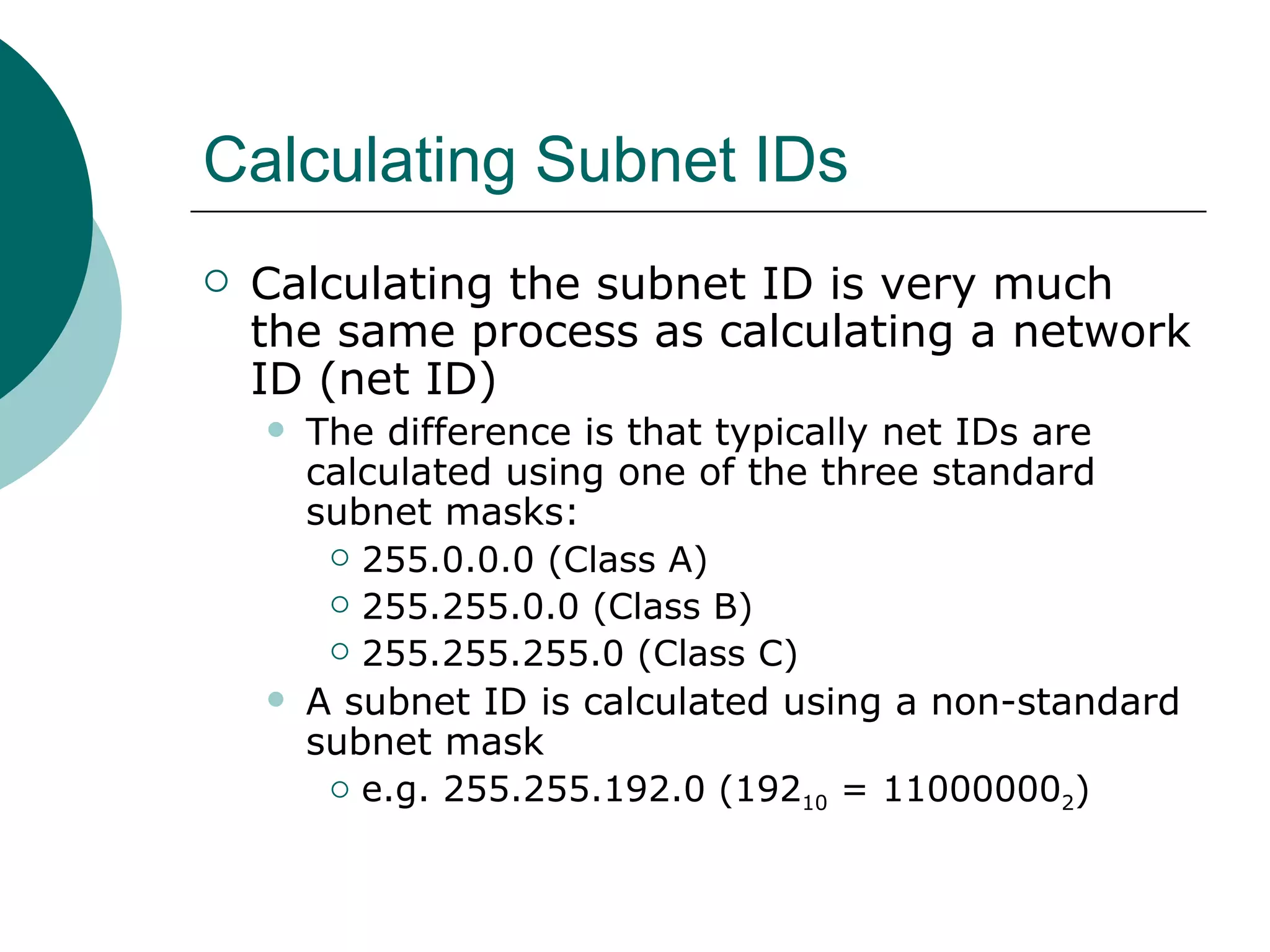 Calculating Subnet IDs
   Calculating the subnet ID is very much
    the same process as calculating a network
    ID (net ID)
       The difference is that typically net IDs are
        calculated using one of the three standard
        subnet masks:
          255.0.0.0 (Class A)

          255.255.0.0 (Class B)

          255.255.255.0 (Class C)

       A subnet ID is calculated using a non-standard
        subnet mask
          e.g. 255.255.192.0 (192
                                    10 = 110000002)
 