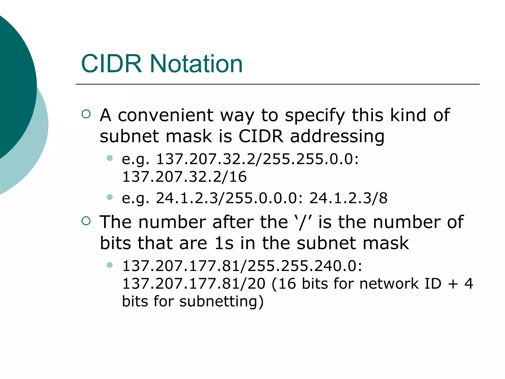 CIDR Notation
   A convenient way to specify this kind of
    subnet mask is CIDR addressing
       e.g. 137.207.32.2/255.255.0.0:
        137.207.32.2/16
       e.g. 24.1.2.3/255.0.0.0: 24.1.2.3/8
   The number after the ‘/’ is the number of
    bits that are 1s in the subnet mask
       137.207.177.81/255.255.240.0:
        137.207.177.81/20 (16 bits for network ID + 4
        bits for subnetting)
 