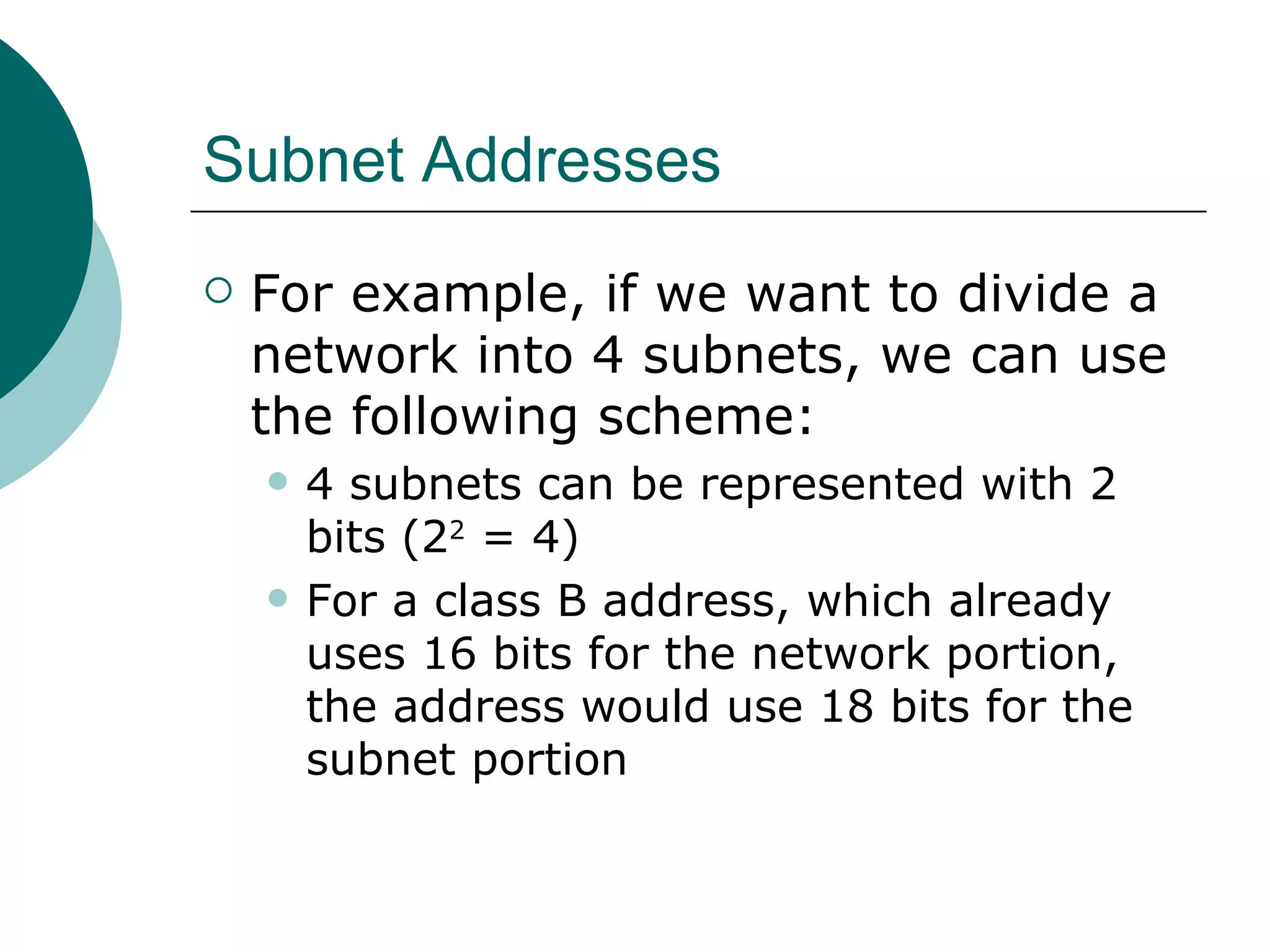 Subnet Addresses
   For example, if we want to divide a
    network into 4 subnets, we can use
    the following scheme:
       4 subnets can be represented with 2
        bits (22 = 4)
       For a class B address, which already
        uses 16 bits for the network portion,
        the address would use 18 bits for the
        subnet portion
 