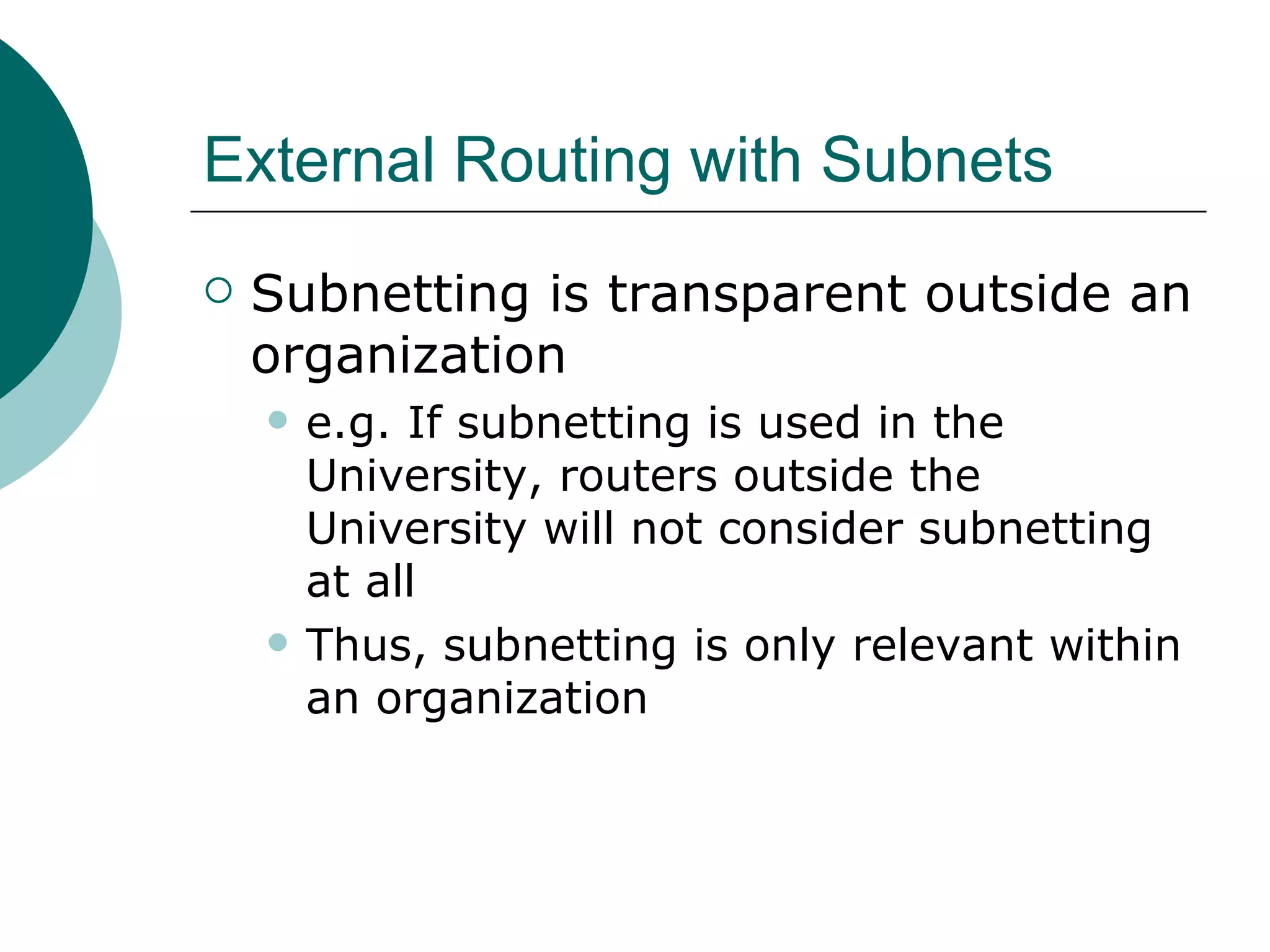 External Routing with Subnets
   Subnetting is transparent outside an
    organization
       e.g. If subnetting is used in the
        University, routers outside the
        University will not consider subnetting
        at all
       Thus, subnetting is only relevant within
        an organization
 