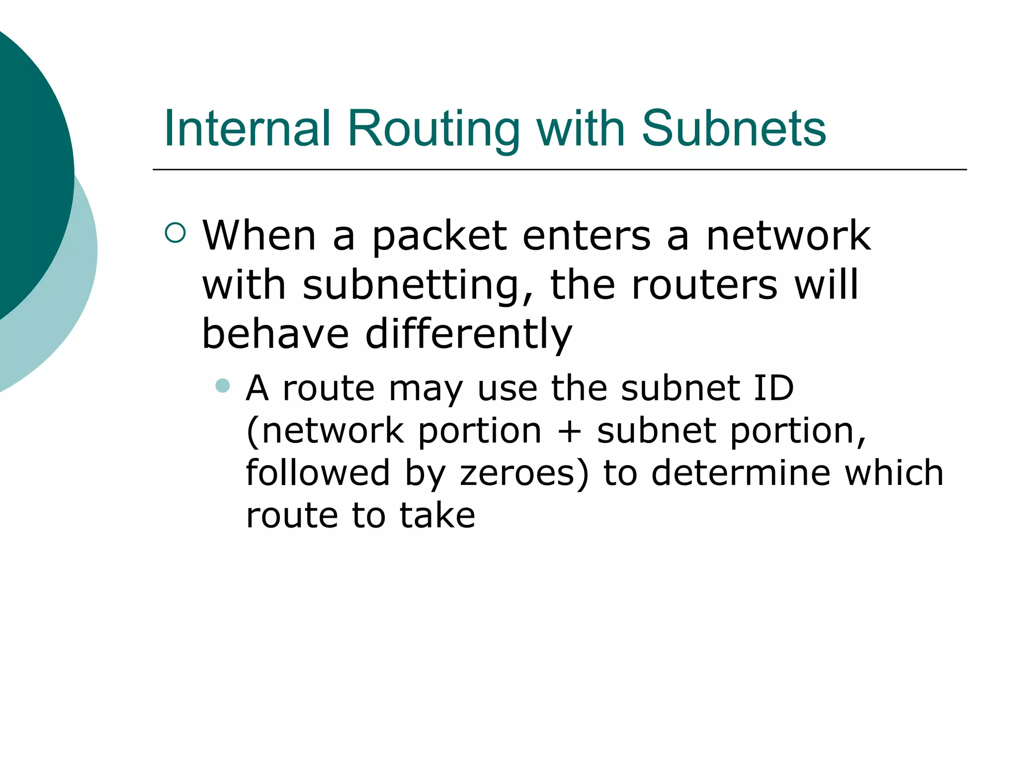 Internal Routing with Subnets
   When a packet enters a network
    with subnetting, the routers will
    behave differently
       A route may use the subnet ID
        (network portion + subnet portion,
        followed by zeroes) to determine which
        route to take
 