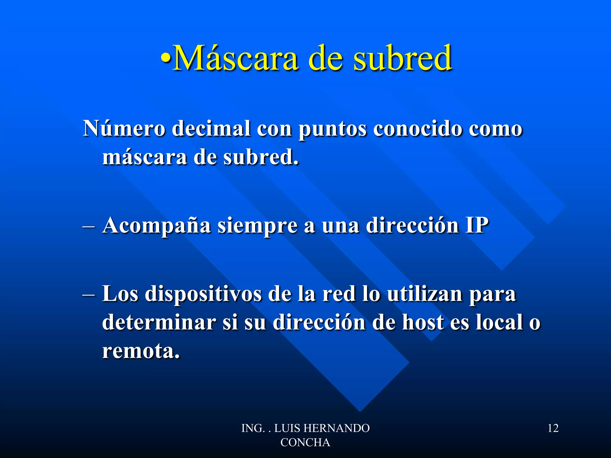•Máscara de subred
Número decimal con puntos conocido como
máscara de subred.
– Acompaña siempre a una dirección IP
– Los dispositivos de la red lo utilizan para
determinar si su dirección de host es local o
remota.
ING. . LUIS HERNANDO
CONCHA
12
 