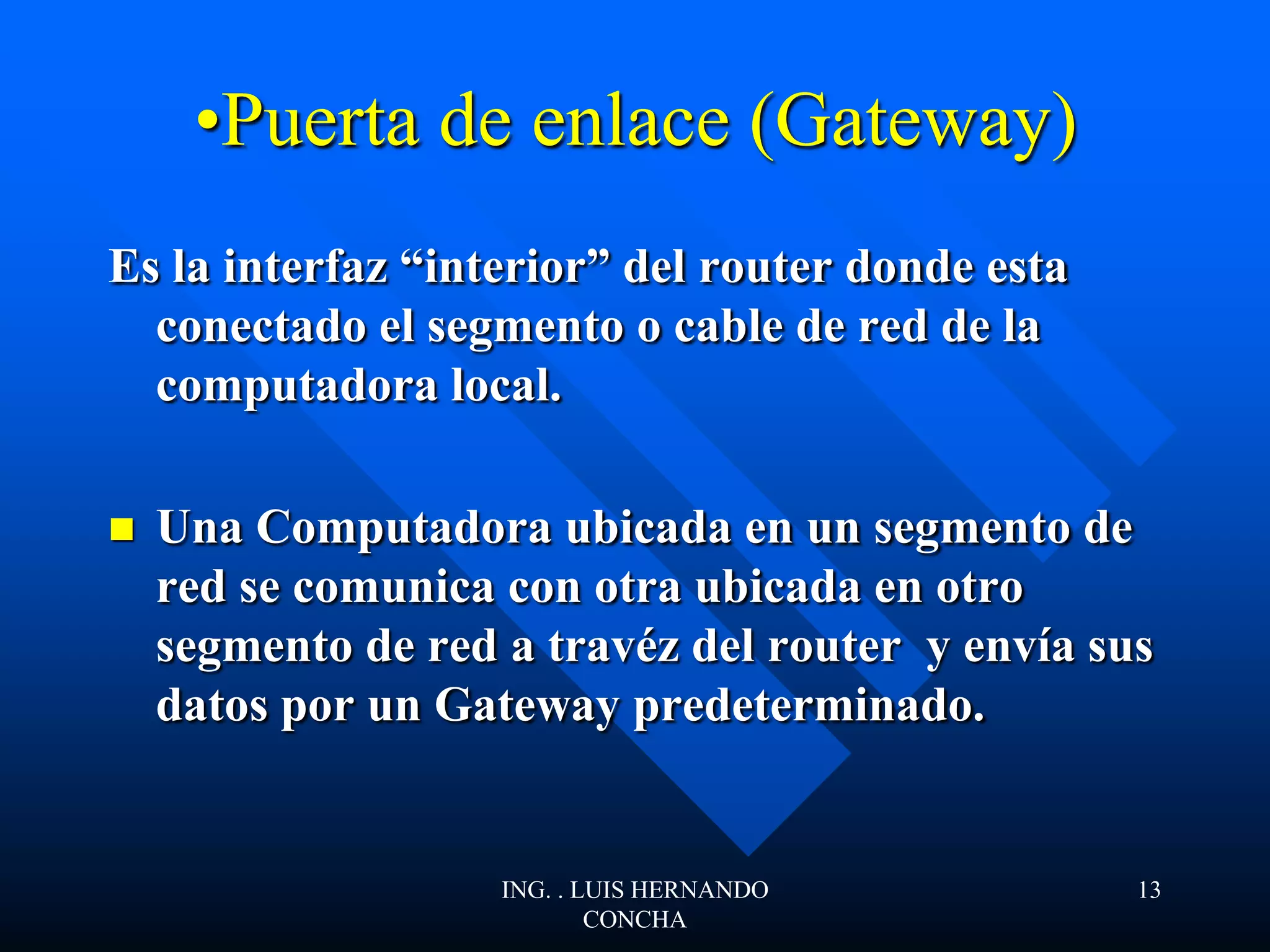 •Puerta de enlace (Gateway)
Es la interfaz “interior” del router donde esta
conectado el segmento o cable de red de la
computadora local.
 Una Computadora ubicada en un segmento de
red se comunica con otra ubicada en otro
segmento de red a travéz del router y envía sus
datos por un Gateway predeterminado.
ING. . LUIS HERNANDO
CONCHA
13
 