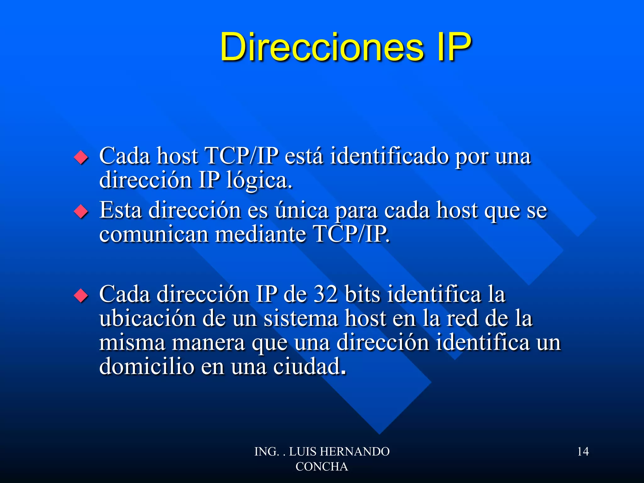 Direcciones IP
 Cada host TCP/IP está identificado por una
dirección IP lógica.
 Esta dirección es única para cada host que se
comunican mediante TCP/IP.
 Cada dirección IP de 32 bits identifica la
ubicación de un sistema host en la red de la
misma manera que una dirección identifica un
domicilio en una ciudad.
ING. . LUIS HERNANDO
CONCHA
14
 