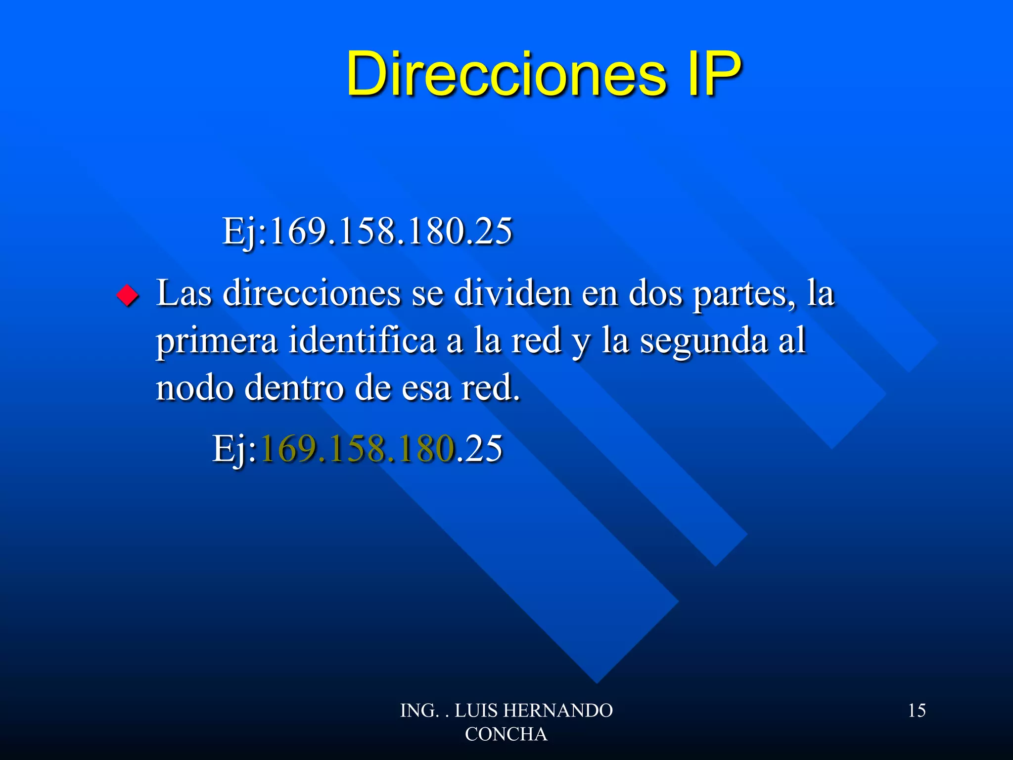 Direcciones IP
Ej:169.158.180.25
 Las direcciones se dividen en dos partes, la
primera identifica a la red y la segunda al
nodo dentro de esa red.
Ej:169.158.180.25
ING. . LUIS HERNANDO
CONCHA
15
 