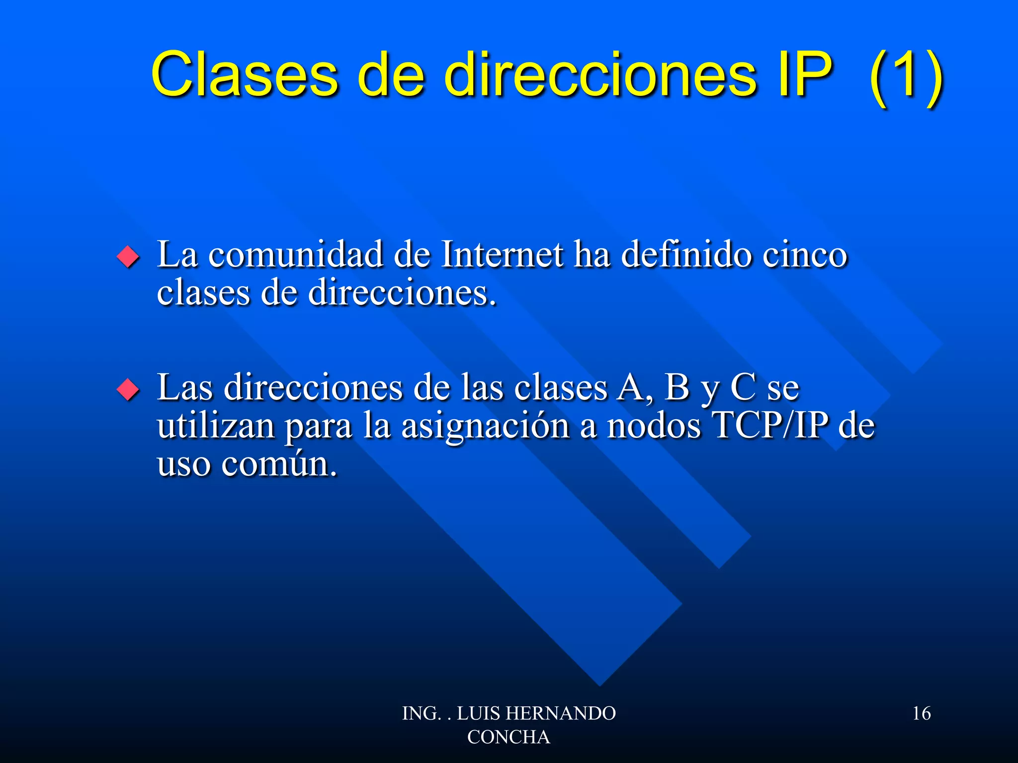 Clases de direcciones IP (1)
 La comunidad de Internet ha definido cinco
clases de direcciones.
 Las direcciones de las clases A, B y C se
utilizan para la asignación a nodos TCP/IP de
uso común.
ING. . LUIS HERNANDO
CONCHA
16
 