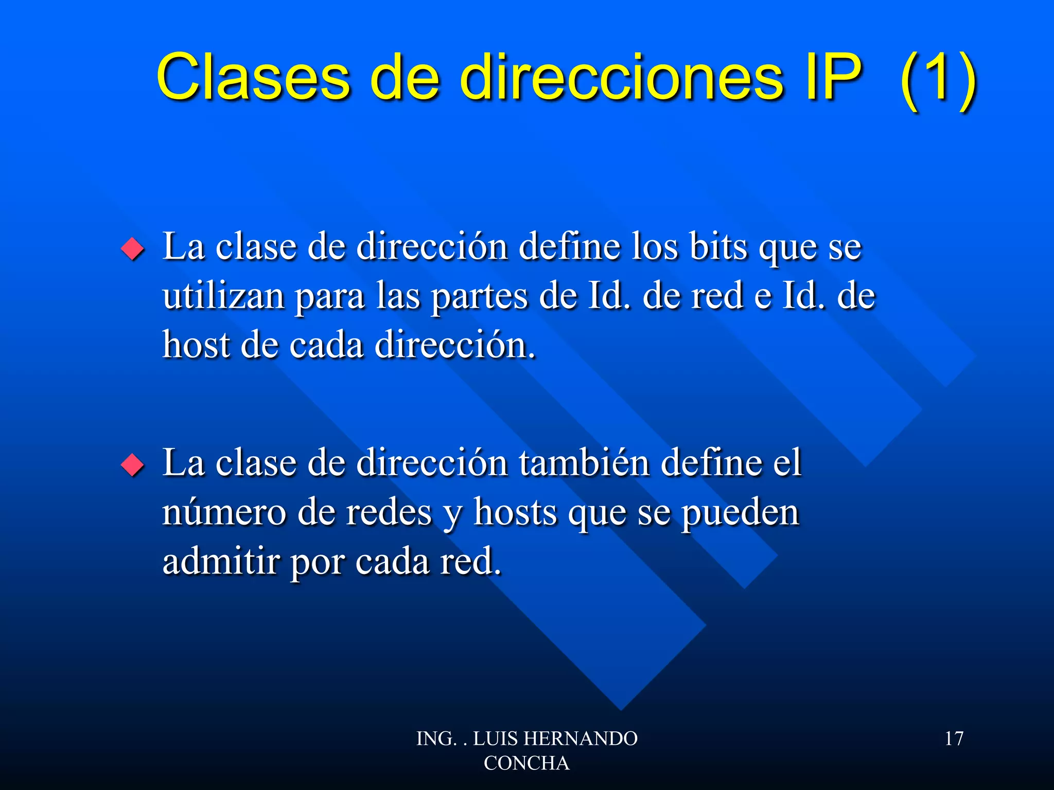 Clases de direcciones IP (1)
 La clase de dirección define los bits que se
utilizan para las partes de Id. de red e Id. de
host de cada dirección.
 La clase de dirección también define el
número de redes y hosts que se pueden
admitir por cada red.
ING. . LUIS HERNANDO
CONCHA
17
 