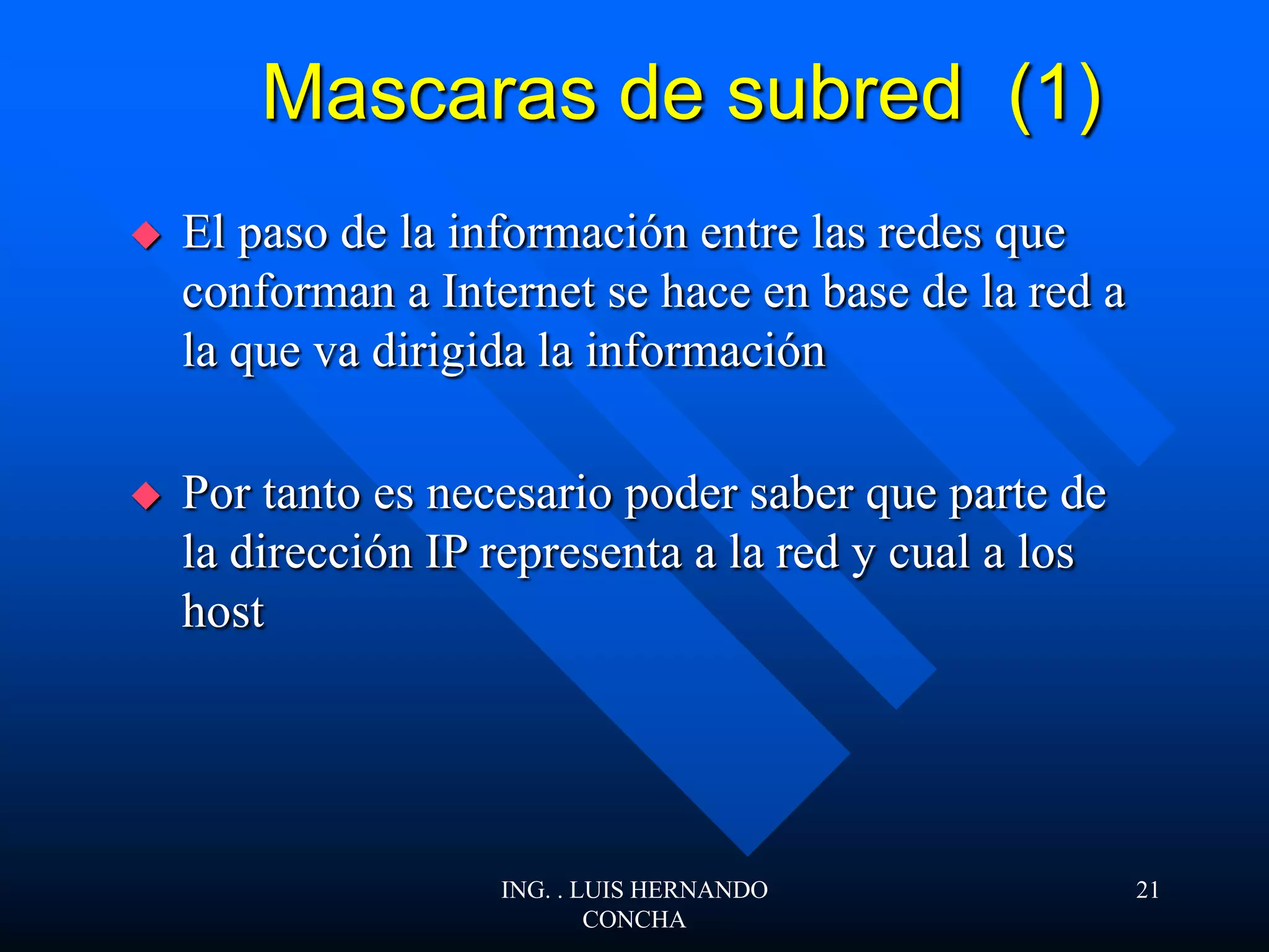 Mascaras de subred (1)
 El paso de la información entre las redes que
conforman a Internet se hace en base de la red a
la que va dirigida la información
 Por tanto es necesario poder saber que parte de
la dirección IP representa a la red y cual a los
host
ING. . LUIS HERNANDO
CONCHA
21
 