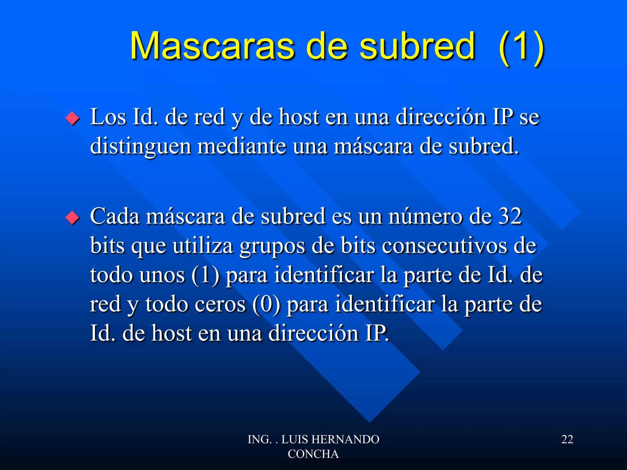Mascaras de subred (1)
 Los Id. de red y de host en una dirección IP se
distinguen mediante una máscara de subred.
 Cada máscara de subred es un número de 32
bits que utiliza grupos de bits consecutivos de
todo unos (1) para identificar la parte de Id. de
red y todo ceros (0) para identificar la parte de
Id. de host en una dirección IP.
ING. . LUIS HERNANDO
CONCHA
22
 