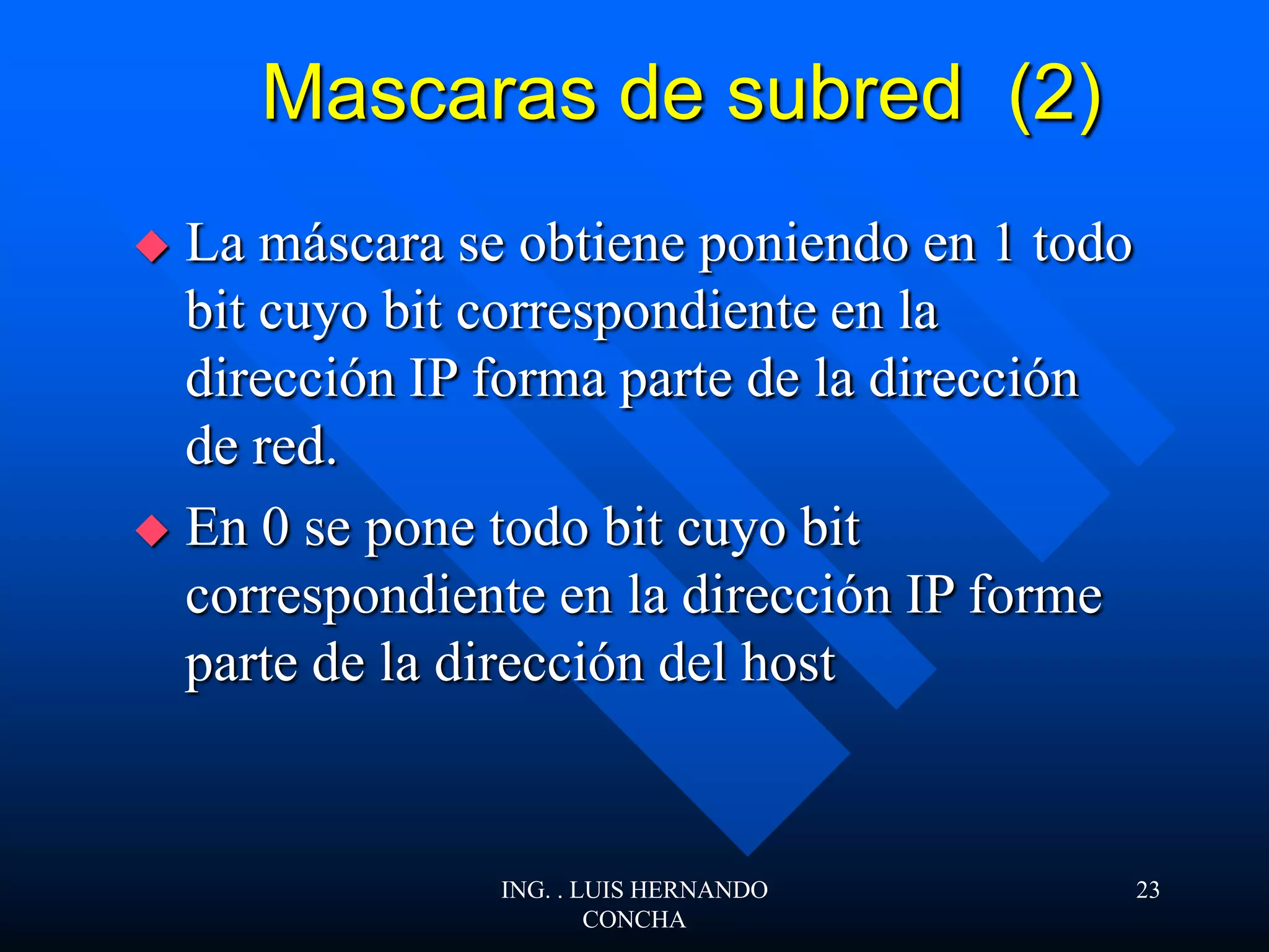 Mascaras de subred (2)
 La máscara se obtiene poniendo en 1 todo
bit cuyo bit correspondiente en la
dirección IP forma parte de la dirección
de red.
 En 0 se pone todo bit cuyo bit
correspondiente en la dirección IP forme
parte de la dirección del host
ING. . LUIS HERNANDO
CONCHA
23
 