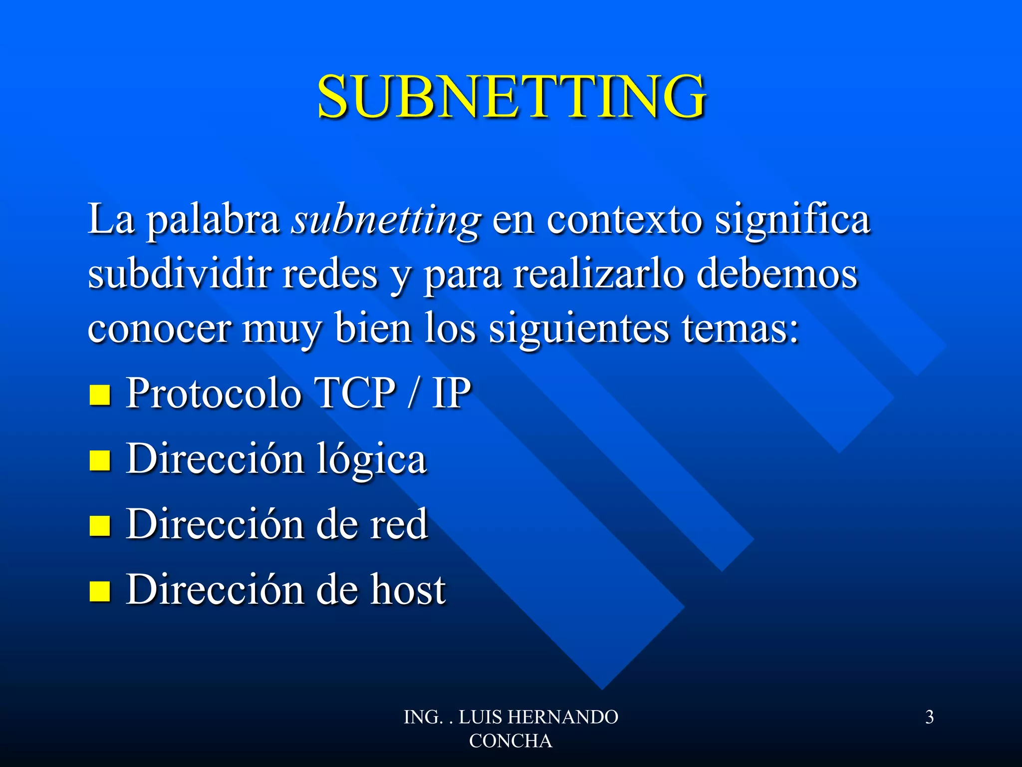SUBNETTING
La palabra subnetting en contexto significa
subdividir redes y para realizarlo debemos
conocer muy bien los siguientes temas:
 Protocolo TCP / IP
 Dirección lógica
 Dirección de red
 Dirección de host
ING. . LUIS HERNANDO
CONCHA
3
 