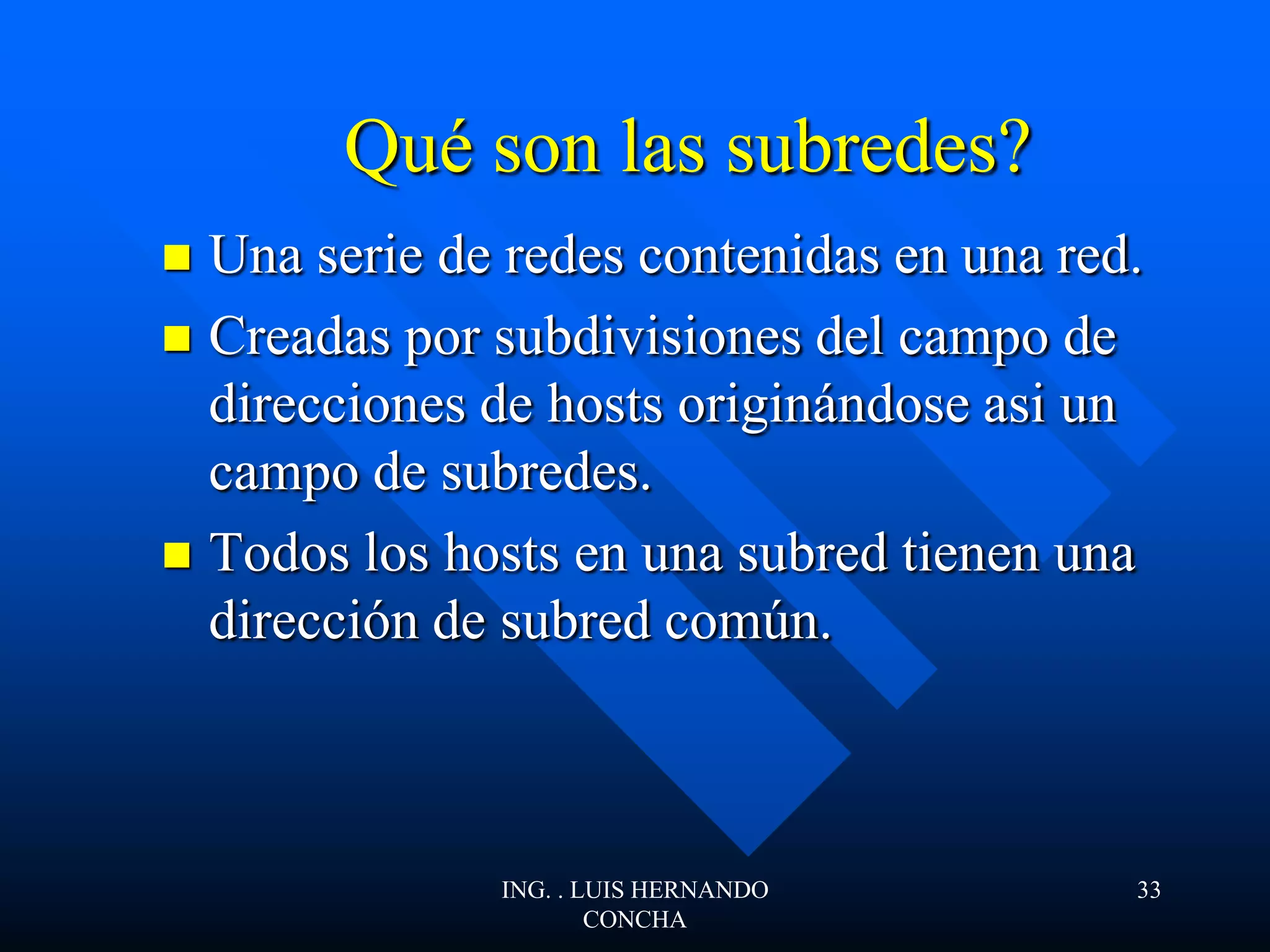 Qué son las subredes?
 Una serie de redes contenidas en una red.
 Creadas por subdivisiones del campo de
direcciones de hosts originándose asi un
campo de subredes.
 Todos los hosts en una subred tienen una
dirección de subred común.
ING. . LUIS HERNANDO
CONCHA
33
 