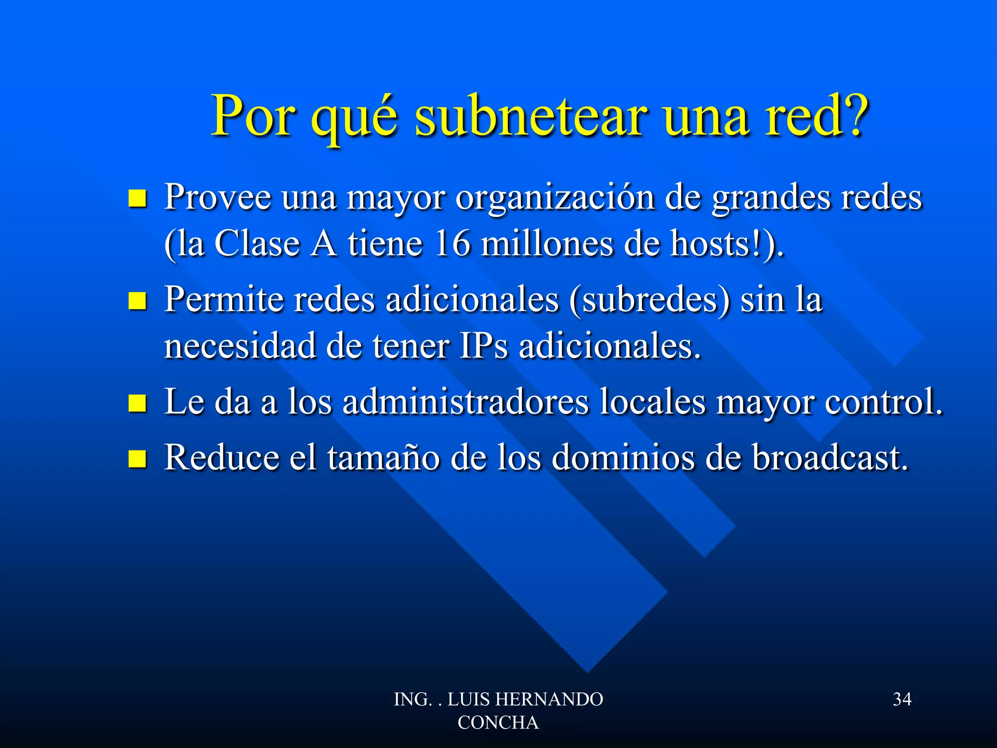 Por qué subnetear una red?
 Provee una mayor organización de grandes redes
(la Clase A tiene 16 millones de hosts!).
 Permite redes adicionales (subredes) sin la
necesidad de tener IPs adicionales.
 Le da a los administradores locales mayor control.
 Reduce el tamaño de los dominios de broadcast.
ING. . LUIS HERNANDO
CONCHA
34
 