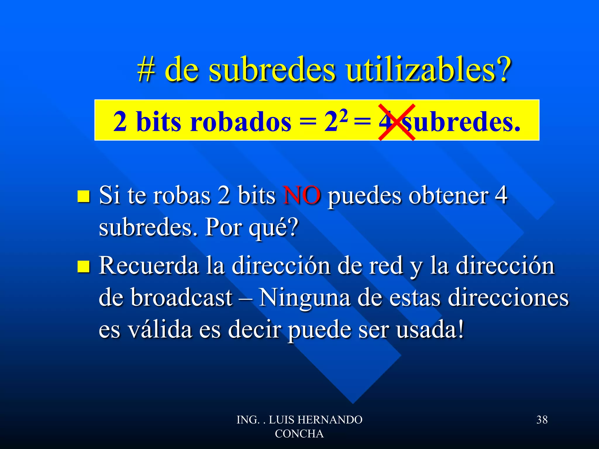  Si te robas 2 bits NO puedes obtener 4
subredes. Por qué?
 Recuerda la dirección de red y la dirección
de broadcast – Ninguna de estas direcciones
es válida es decir puede ser usada!
# de subredes utilizables?
2 bits robados = 22 = 4 subredes.
ING. . LUIS HERNANDO
CONCHA
38
 