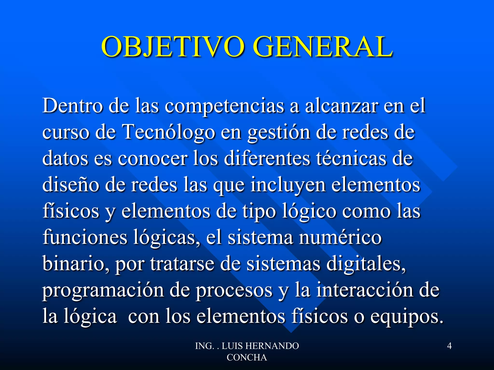 OBJETIVO GENERAL
Dentro de las competencias a alcanzar en el
curso de Tecnólogo en gestión de redes de
datos es conocer los diferentes técnicas de
diseño de redes las que incluyen elementos
físicos y elementos de tipo lógico como las
funciones lógicas, el sistema numérico
binario, por tratarse de sistemas digitales,
programación de procesos y la interacción de
la lógica con los elementos físicos o equipos.
ING. . LUIS HERNANDO
CONCHA
4
 