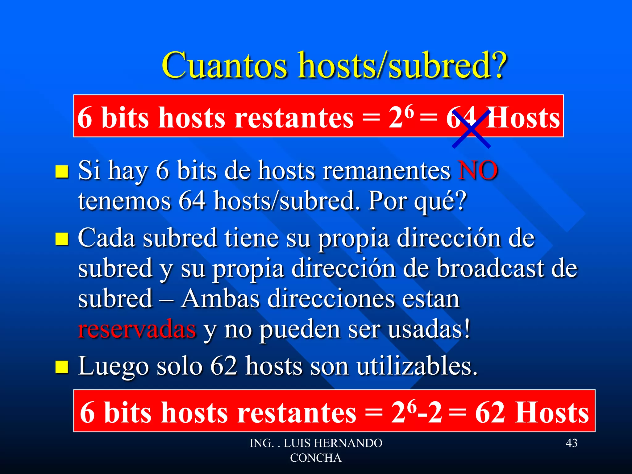  Si hay 6 bits de hosts remanentes NO
tenemos 64 hosts/subred. Por qué?
 Cada subred tiene su propia dirección de
subred y su propia dirección de broadcast de
subred – Ambas direcciones estan
reservadas y no pueden ser usadas!
 Luego solo 62 hosts son utilizables.
Cuantos hosts/subred?
6 bits hosts restantes = 26 = 64 Hosts
6 bits hosts restantes = 26-2 = 62 Hosts
ING. . LUIS HERNANDO
CONCHA
43
 