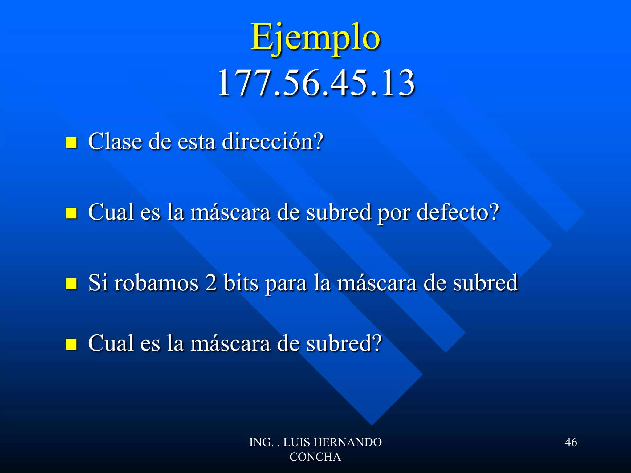 Ejemplo
177.56.45.13
 Clase de esta dirección?
 Cual es la máscara de subred por defecto?
 Si robamos 2 bits para la máscara de subred
 Cual es la máscara de subred?
ING. . LUIS HERNANDO
CONCHA
46
 