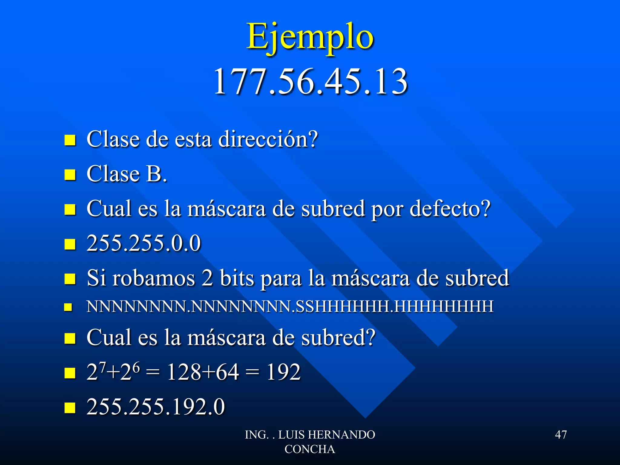 Ejemplo
177.56.45.13
 Clase de esta dirección?
 Clase B.
 Cual es la máscara de subred por defecto?
 255.255.0.0
 Si robamos 2 bits para la máscara de subred
 NNNNNNNN.NNNNNNNN.SSHHHHHH.HHHHHHHH
 Cual es la máscara de subred?
 27+26 = 128+64 = 192
 255.255.192.0
ING. . LUIS HERNANDO
CONCHA
47
 