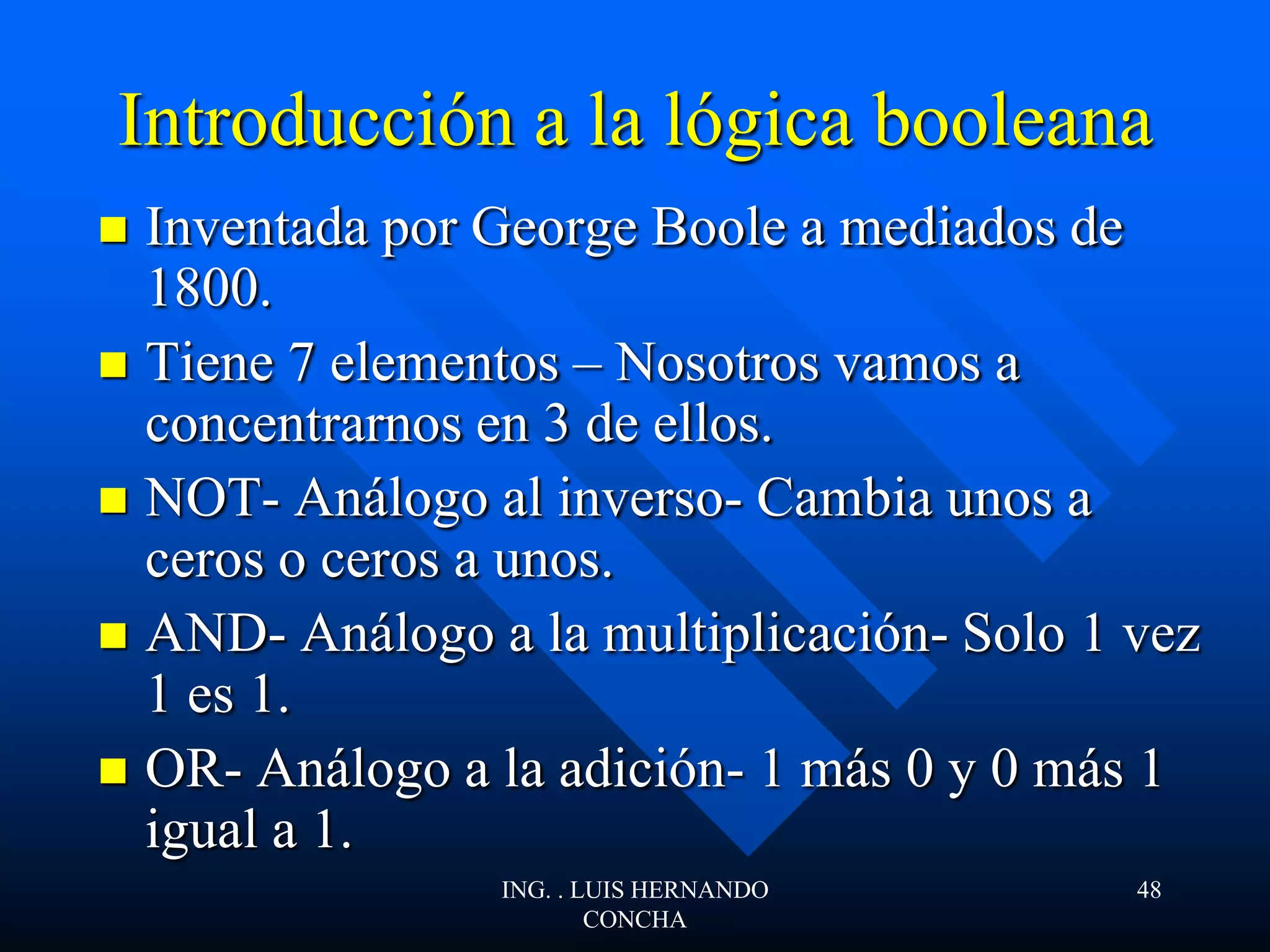Introducción a la lógica booleana
 Inventada por George Boole a mediados de
1800.
 Tiene 7 elementos – Nosotros vamos a
concentrarnos en 3 de ellos.
 NOT- Análogo al inverso- Cambia unos a
ceros o ceros a unos.
 AND- Análogo a la multiplicación- Solo 1 vez
1 es 1.
 OR- Análogo a la adición- 1 más 0 y 0 más 1
igual a 1.
ING. . LUIS HERNANDO
CONCHA
48
 