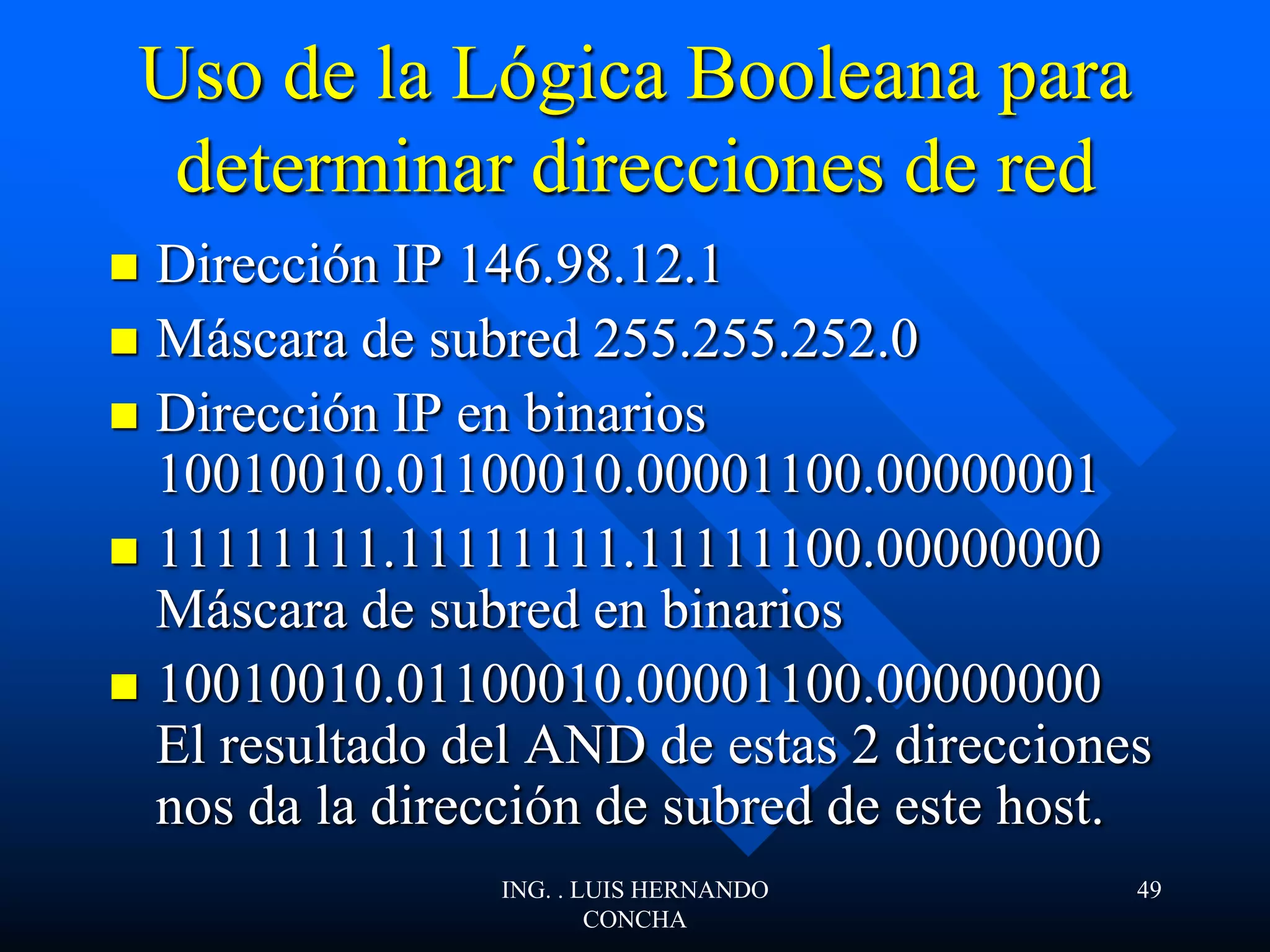 Uso de la Lógica Booleana para
determinar direcciones de red
 Dirección IP 146.98.12.1
 Máscara de subred 255.255.252.0
 Dirección IP en binarios
10010010.01100010.00001100.00000001
 11111111.11111111.11111100.00000000
Máscara de subred en binarios
 10010010.01100010.00001100.00000000
El resultado del AND de estas 2 direcciones
nos da la dirección de subred de este host.
ING. . LUIS HERNANDO
CONCHA
49
 