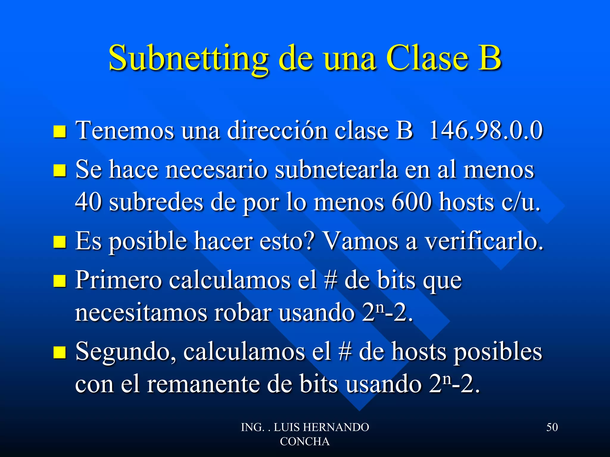 Subnetting de una Clase B
 Tenemos una dirección clase B 146.98.0.0
 Se hace necesario subnetearla en al menos
40 subredes de por lo menos 600 hosts c/u.
 Es posible hacer esto? Vamos a verificarlo.
 Primero calculamos el # de bits que
necesitamos robar usando 2n-2.
 Segundo, calculamos el # de hosts posibles
con el remanente de bits usando 2n-2.
ING. . LUIS HERNANDO
CONCHA
50
 