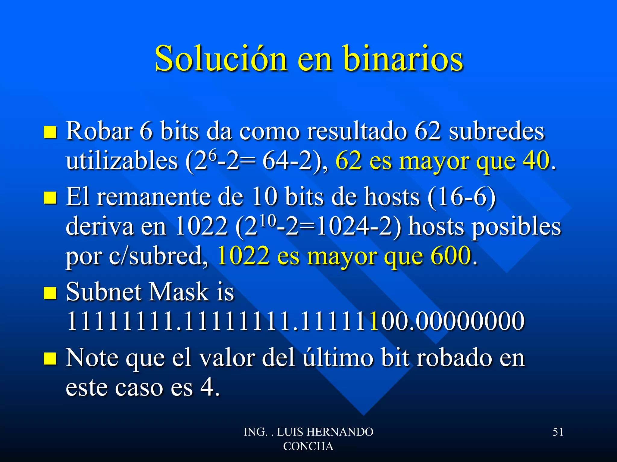 Solución en binarios
 Robar 6 bits da como resultado 62 subredes
utilizables (26-2= 64-2), 62 es mayor que 40.
 El remanente de 10 bits de hosts (16-6)
deriva en 1022 (210-2=1024-2) hosts posibles
por c/subred, 1022 es mayor que 600.
 Subnet Mask is
11111111.11111111.11111100.00000000
 Note que el valor del último bit robado en
este caso es 4.
ING. . LUIS HERNANDO
CONCHA
51
 