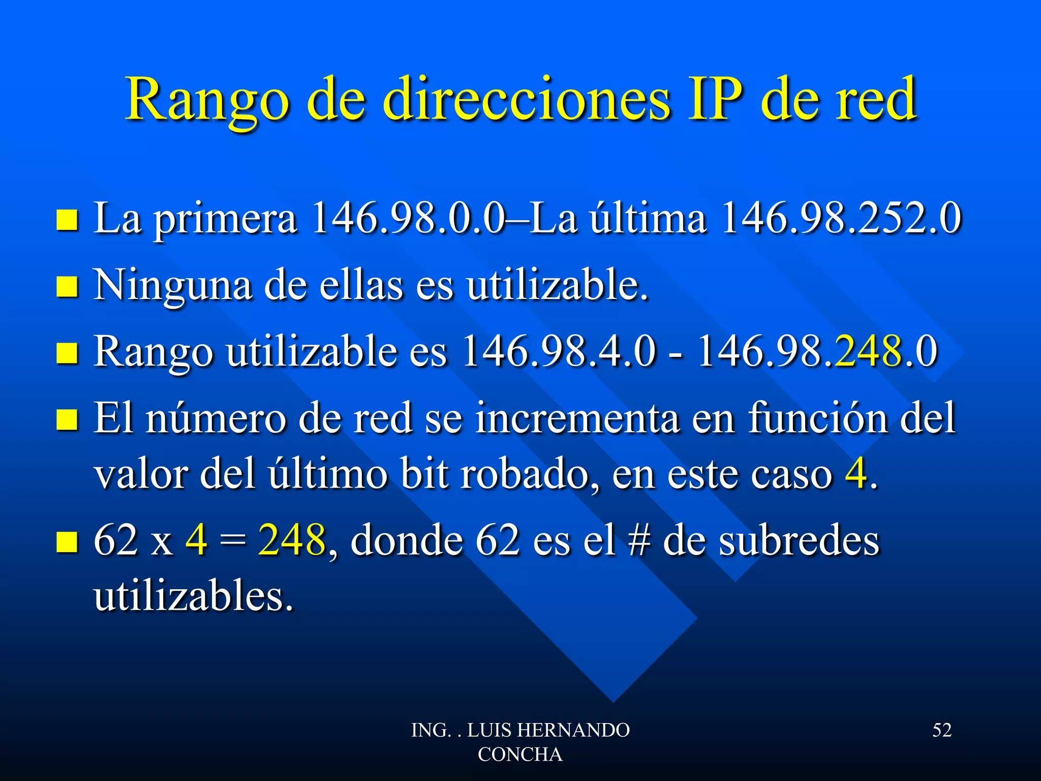 Rango de direcciones IP de red
 La primera 146.98.0.0–La última 146.98.252.0
 Ninguna de ellas es utilizable.
 Rango utilizable es 146.98.4.0 - 146.98.248.0
 El número de red se incrementa en función del
valor del último bit robado, en este caso 4.
 62 x 4 = 248, donde 62 es el # de subredes
utilizables.
ING. . LUIS HERNANDO
CONCHA
52
 