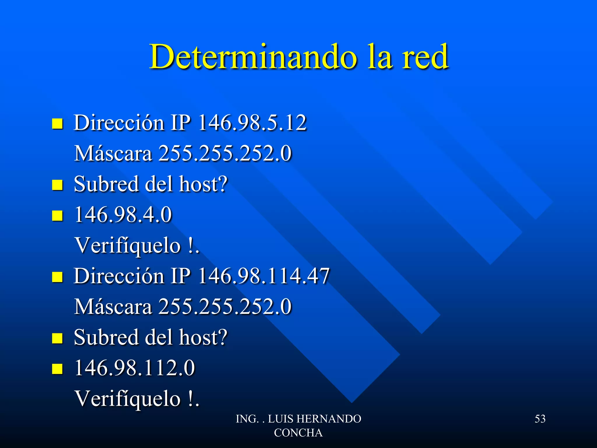 Determinando la red
 Dirección IP 146.98.5.12
Máscara 255.255.252.0
 Subred del host?
 146.98.4.0
Verifíquelo !.
 Dirección IP 146.98.114.47
Máscara 255.255.252.0
 Subred del host?
 146.98.112.0
Verifíquelo !.
ING. . LUIS HERNANDO
CONCHA
53
 