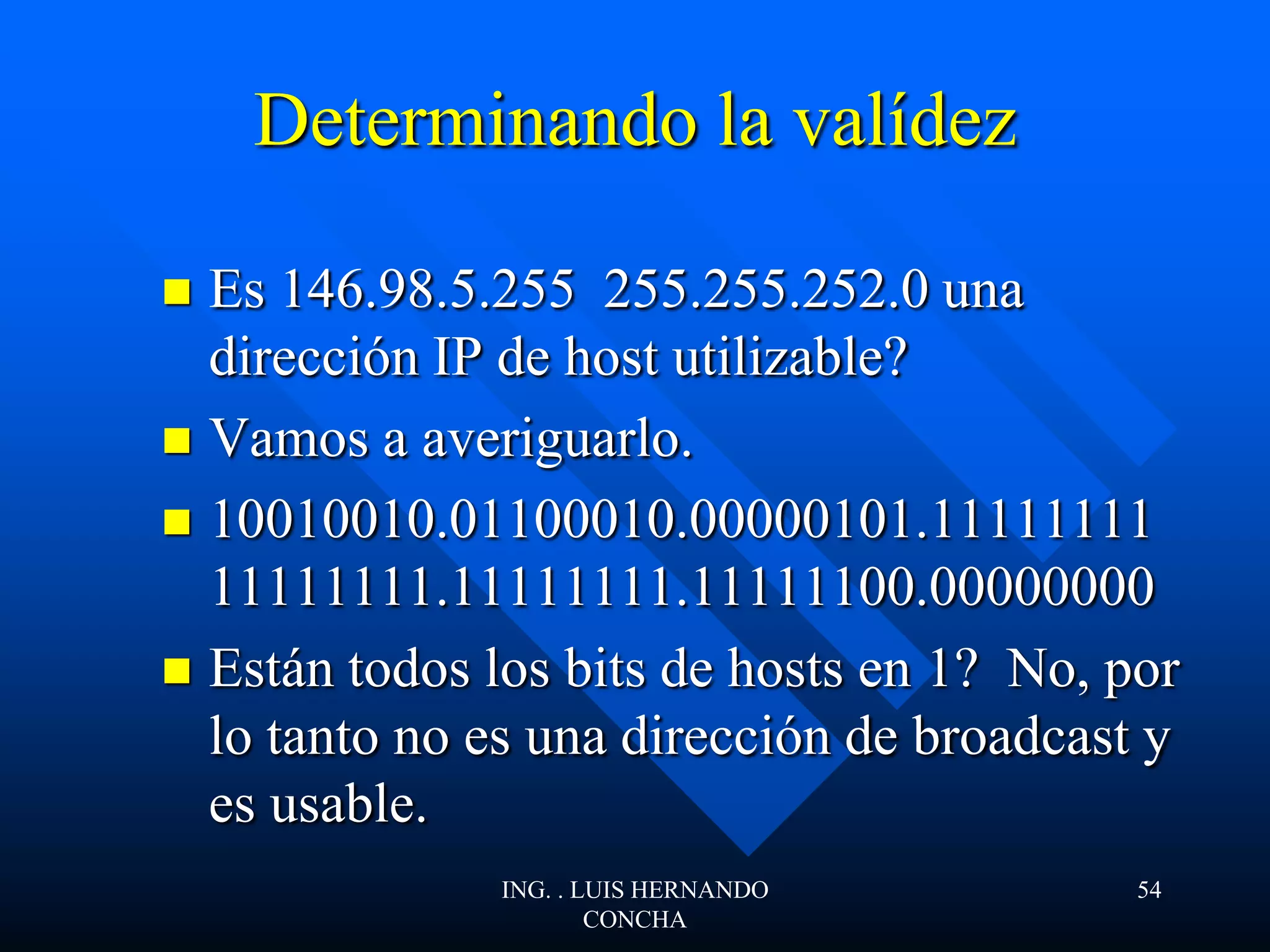 Determinando la valídez
 Es 146.98.5.255 255.255.252.0 una
dirección IP de host utilizable?
 Vamos a averiguarlo.
 10010010.01100010.00000101.11111111
11111111.11111111.11111100.00000000
 Están todos los bits de hosts en 1? No, por
lo tanto no es una dirección de broadcast y
es usable.
ING. . LUIS HERNANDO
CONCHA
54
 