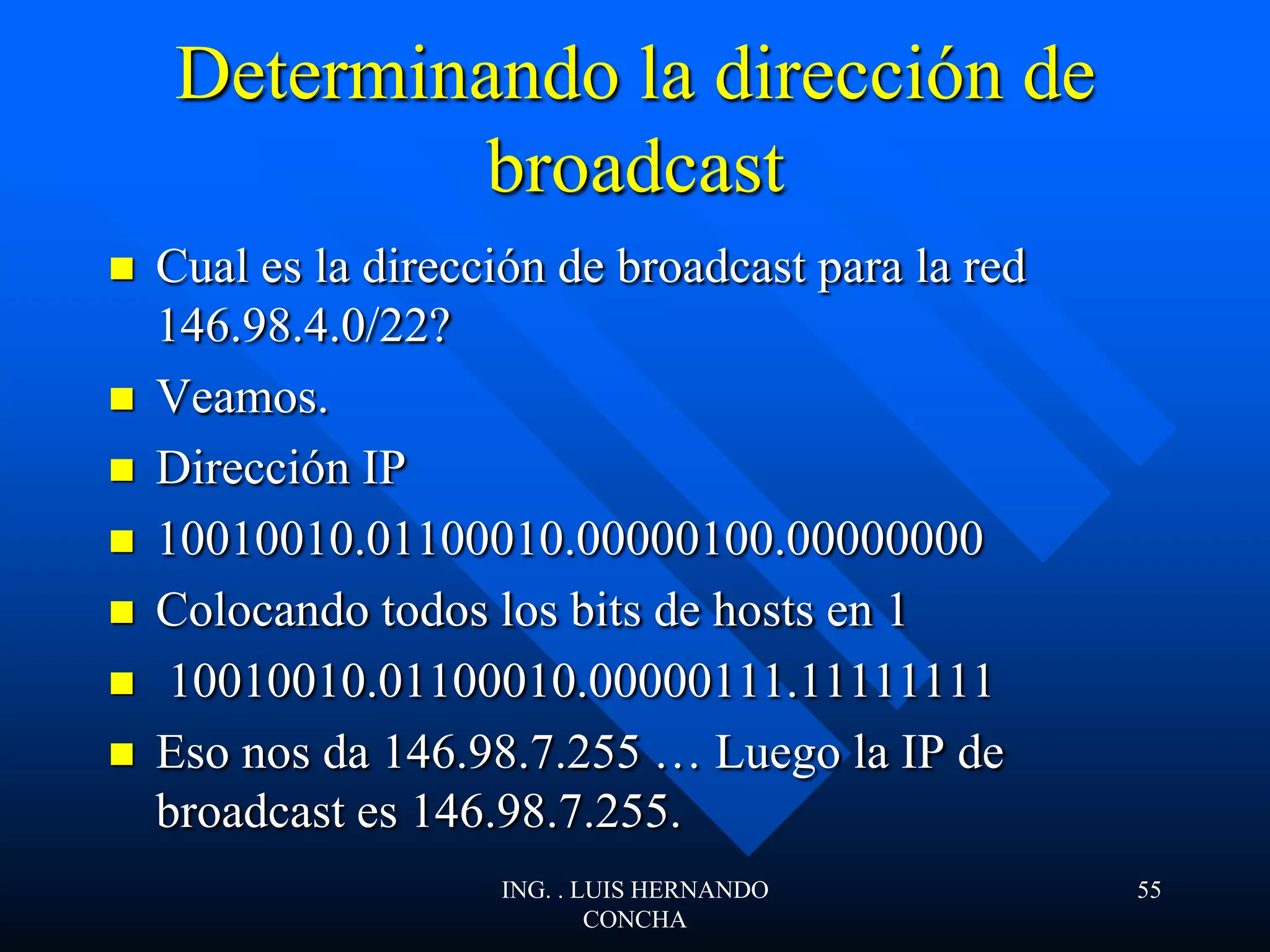 Determinando la dirección de
broadcast
 Cual es la dirección de broadcast para la red
146.98.4.0/22?
 Veamos.
 Dirección IP
 10010010.01100010.00000100.00000000
 Colocando todos los bits de hosts en 1
 10010010.01100010.00000111.11111111
 Eso nos da 146.98.7.255 … Luego la IP de
broadcast es 146.98.7.255.
ING. . LUIS HERNANDO
CONCHA
55
 