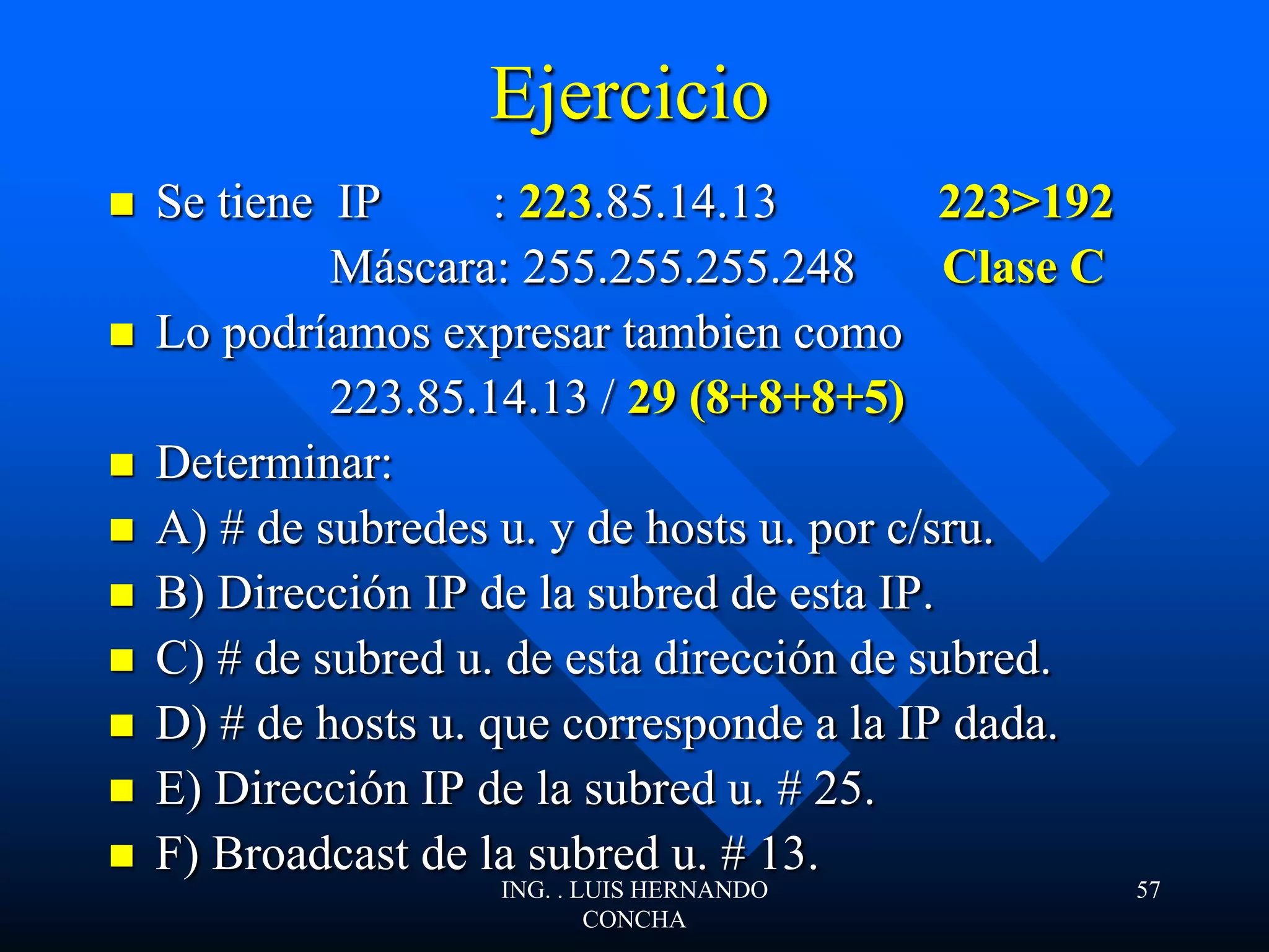 Ejercicio
 Se tiene IP : 223.85.14.13 223>192
Máscara: 255.255.255.248 Clase C
 Lo podríamos expresar tambien como
223.85.14.13 / 29 (8+8+8+5)
 Determinar:
 A) # de subredes u. y de hosts u. por c/sru.
 B) Dirección IP de la subred de esta IP.
 C) # de subred u. de esta dirección de subred.
 D) # de hosts u. que corresponde a la IP dada.
 E) Dirección IP de la subred u. # 25.
 F) Broadcast de la subred u. # 13.
ING. . LUIS HERNANDO
CONCHA
57
 