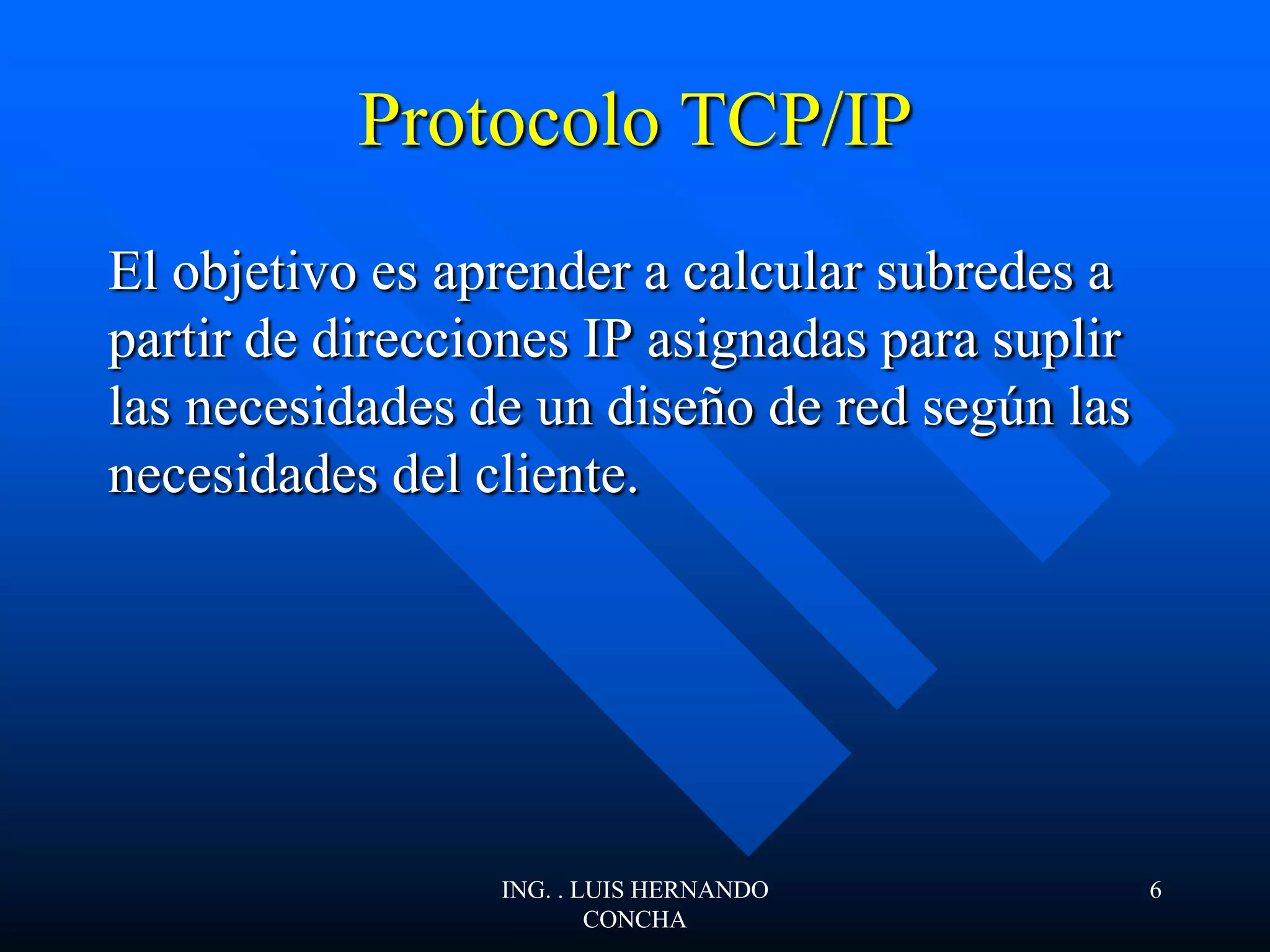 Protocolo TCP/IP
El objetivo es aprender a calcular subredes a
partir de direcciones IP asignadas para suplir
las necesidades de un diseño de red según las
necesidades del cliente.
ING. . LUIS HERNANDO
CONCHA
6
 