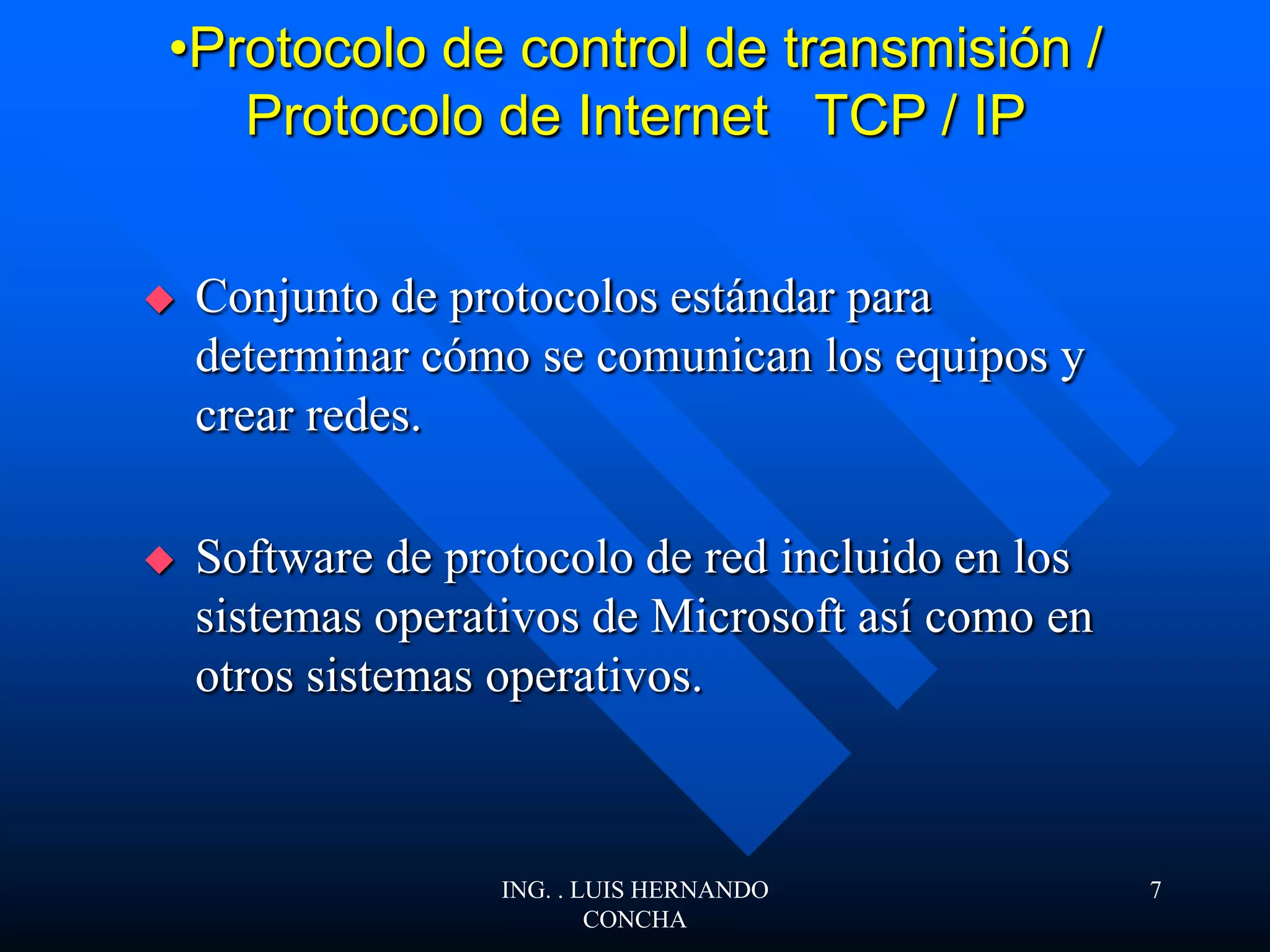 •Protocolo de control de transmisión /
Protocolo de Internet TCP / IP
 Conjunto de protocolos estándar para
determinar cómo se comunican los equipos y
crear redes.
 Software de protocolo de red incluido en los
sistemas operativos de Microsoft así como en
otros sistemas operativos.
ING. . LUIS HERNANDO
CONCHA
7
 