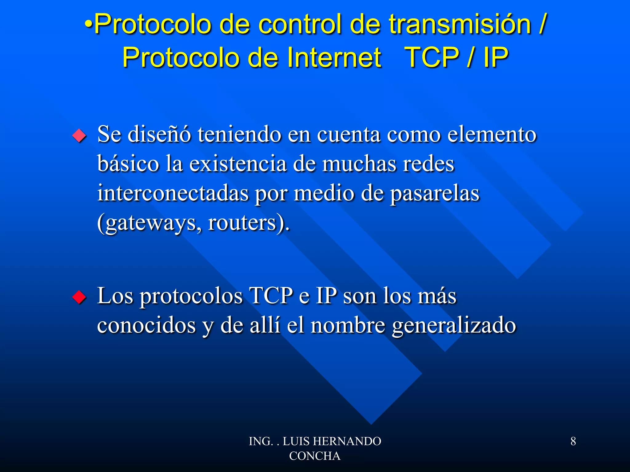 •Protocolo de control de transmisión /
Protocolo de Internet TCP / IP
 Se diseñó teniendo en cuenta como elemento
básico la existencia de muchas redes
interconectadas por medio de pasarelas
(gateways, routers).
 Los protocolos TCP e IP son los más
conocidos y de allí el nombre generalizado
ING. . LUIS HERNANDO
CONCHA
8
 