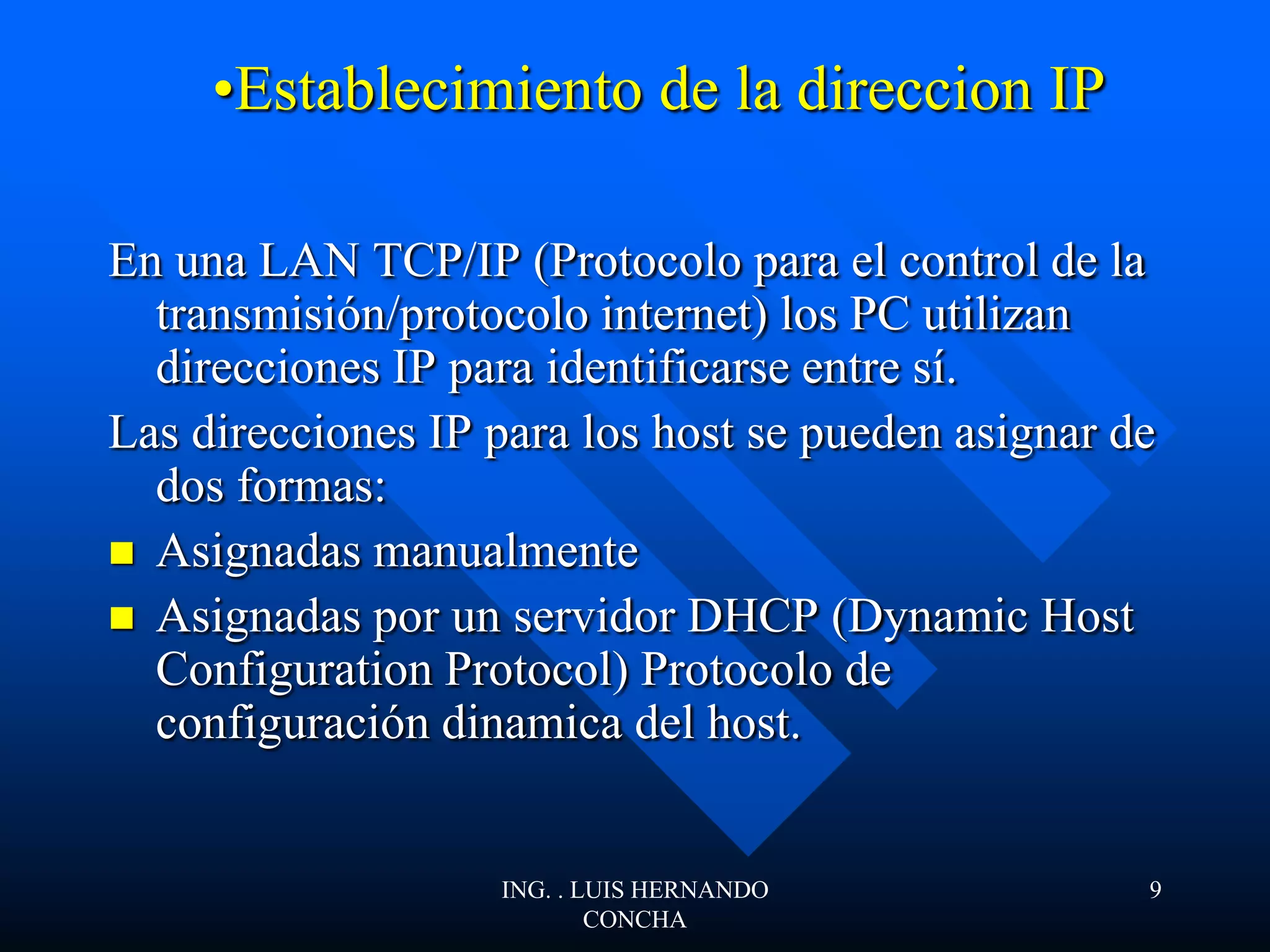 •Establecimiento de la direccion IP
En una LAN TCP/IP (Protocolo para el control de la
transmisión/protocolo internet) los PC utilizan
direcciones IP para identificarse entre sí.
Las direcciones IP para los host se pueden asignar de
dos formas:
 Asignadas manualmente
 Asignadas por un servidor DHCP (Dynamic Host
Configuration Protocol) Protocolo de
configuración dinamica del host.
ING. . LUIS HERNANDO
CONCHA
9
 