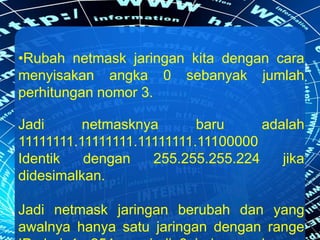 •Rubah netmask jaringan kita dengan cara
menyisakan angka 0 sebanyak jumlah
perhitungan nomor 3.
Jadi netmasknya baru adalah
11111111.11111111.11111111.11100000
Identik dengan 255.255.255.224 jika
didesimalkan.
Jadi netmask jaringan berubah dan yang
awalnya hanya satu jaringan dengan range
 
