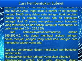 Misal jika jaringan kita adalah 192.168.0.0 dalm
kelas B (kelas B memberikan range 192.168.0.0 –
192.168.255.255). Ingat kelas B berarti 16 bit pertama
menjadi NetID yang dalam satu jaringan tidak berubah
(dalam hal ini adalah 192.168) dan bit selanjutya
sebagai Host ID (yang merupakan nomor komputer
yang terhubung ke dan setiap komputer mempunyai no
unik mulai dari 0.0 – 255.255).
Jadi netmasknya/subnetmasknya adalah
255.255.0.0. Kita dapat membagi alokasi jaringan
diatas menjadi jaringan yang kebih kecil dengan cara
mengubha subnet yang ada.
Ada dua pendekatan dalam melakukan pembentukan
subnet yaitu :
•Berdasarkan jumlah jaringan yang akan dibentuk
Cara Pembentukan Subnet
 