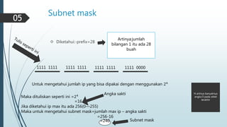 Subnet mask 
 Diketahui:-prefix=28 
Artinya:jumlah 
bilangan 1 itu ada 28 
buah 
1111 1111 1111 1111 1111 1111 1111 0000 
Untuk mengetahui jumlah ip yang bisa dipakai dengan menggunakan 2푛 
N artinya banyaknya 
angka 0 pada oktet 
terakhir 
Maka dituliskan seperti ini =24 
=16 
Angka sakti 
Jika diketahui ip max itu ada 256(0—255) 
Maka untuk mengetahui subnet mask=jumlah max ip – angka sakti 
=256-16 
=240 Subnet mask 
05 
 