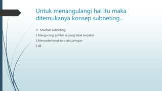 Untuk menangulangi hal itu maka 
ditemukanya konsep subneting... 
 Manfaat subneting: 
1.Mengurangi jumlah ip yang tidak terpakai 
2.Menyederhanakan suatu jaringan 
3.dll 
 